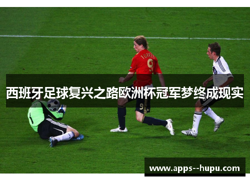 西班牙足球复兴之路欧洲杯冠军梦终成现实