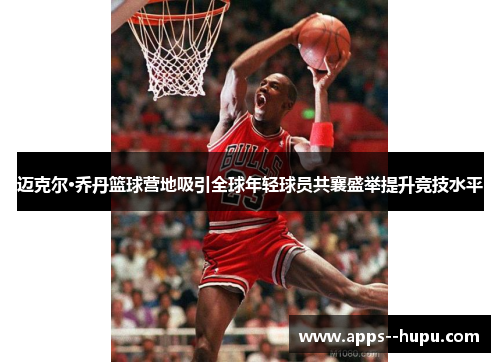 迈克尔·乔丹篮球营地吸引全球年轻球员共襄盛举提升竞技水平 迈克尔·乔丹篮球营地吸引全球年轻球员共襄盛举提升竞技水平