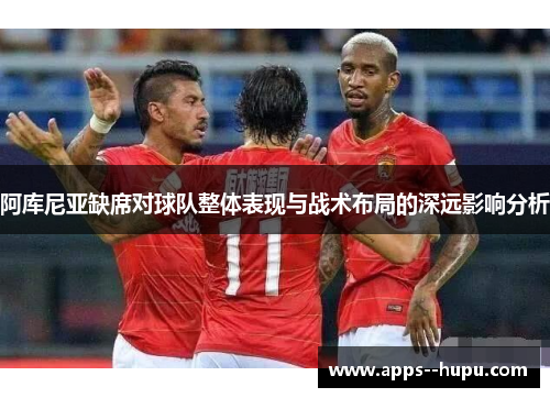 阿库尼亚缺席对球队整体表现与战术布局的深远影响分析