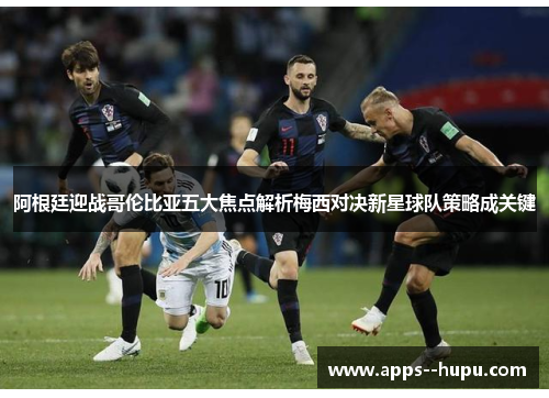 阿根廷迎战哥伦比亚五大焦点解析梅西对决新星球队策略成关键