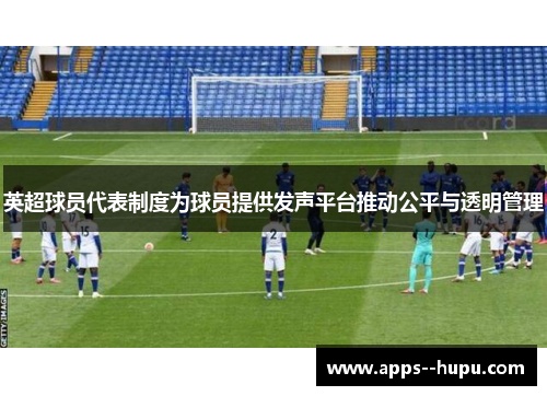 英超球员代表制度为球员提供发声平台推动公平与透明管理 英超球员代表制度为球员提供发声平台推动公平与透明管理