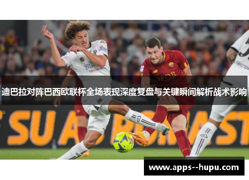 迪巴拉对阵巴西欧联杯全场表现深度复盘与关键瞬间解析战术影响