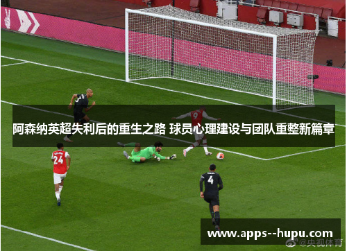 阿森纳英超失利后的重生之路 球员心理建设与团队重整新篇章