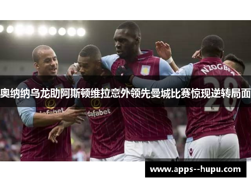 奥纳纳乌龙助阿斯顿维拉意外领先曼城比赛惊现逆转局面