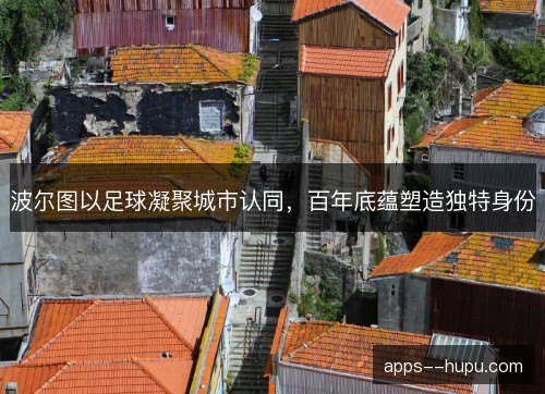 波尔图以足球凝聚城市认同，百年底蕴塑造独特身份